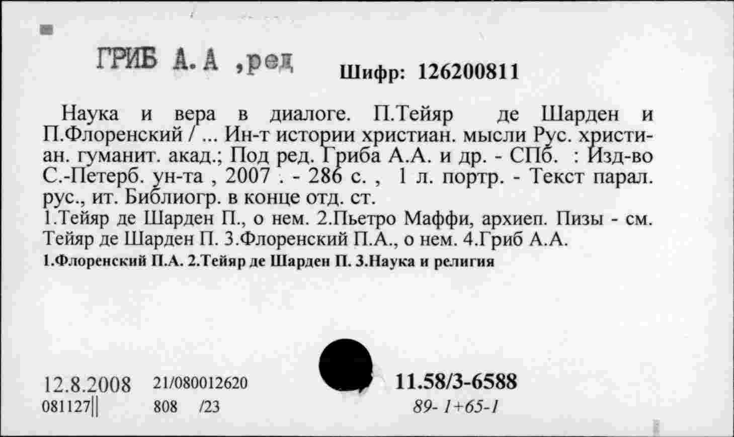 ﻿■
ГРИБ А. А ,ред Шифр: 126200811
Наука и вера в диалоге. П.Тейяр де Шарден и П.Флоренский / ... Ин-т истории христиан, мысли Рус. христиан. гуманит. акад.; Под ред. Гриба А.А. и др. - СПб. : Изд-во С.-Петерб. ун-та , 2007 . - 286 с. , 1л. портр. - Текст парал. рус., ит. Библиогр. в конце отд. ст.
1.Тейяр де Шарден П., о нем. 2.Пьетро Маффи, архиеп. Пизы - см. Тейяр де Шарден П. 3.Флоренский П.А., о нем. 4.Гриб А.А.
1-Флоренский П.А. 2.Тейяр де Шарден П. 3.Наука и религия
12.8.2 0 0 8 21/080012620
081127Ц	808 /23
11.58/3-6588
89-1+65-1